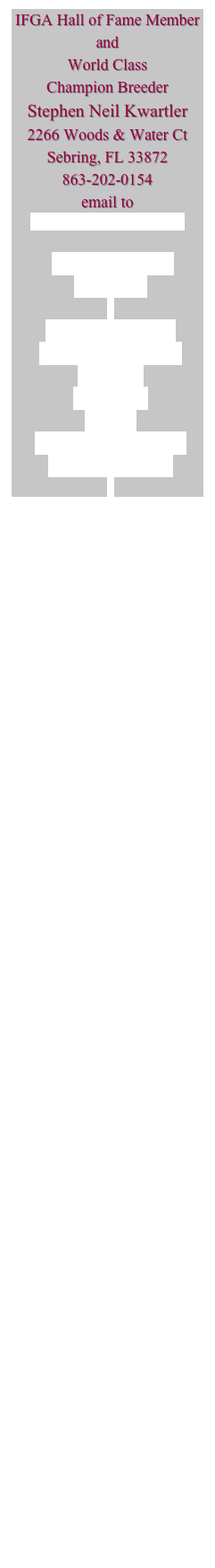 IFGA Hall of Fame Member
and
World Class 
Champion Breeder 
Stephen Neil Kwartler
2266 Woods & Water Ct
Sebring, FL 33872
863-202-0154
email to 
guppyman@showguppies.com

Strains Available 
May 2009

HB AOC Leopards
HB AOC Blue Grass
HB Reds
Gold Reds
Greens
Blue/Green Moscow’s
Mosaic Moscow’s

